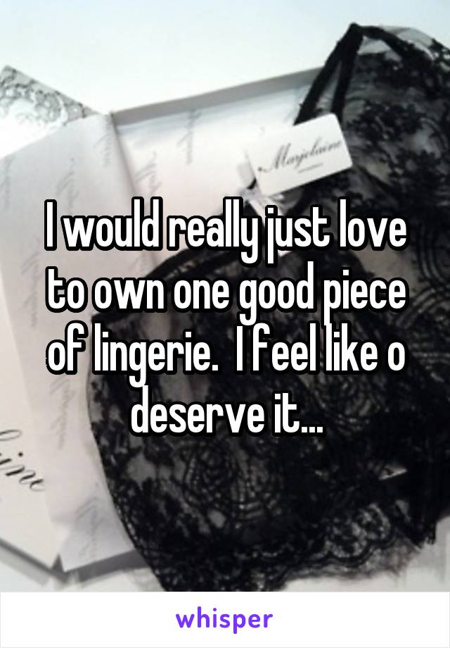 I would really just love to own one good piece of lingerie.  I feel like o deserve it...