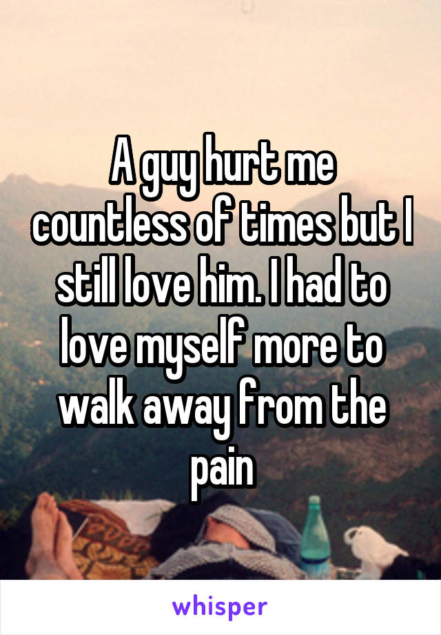 A guy hurt me countless of times but I still love him. I had to love myself more to walk away from the pain