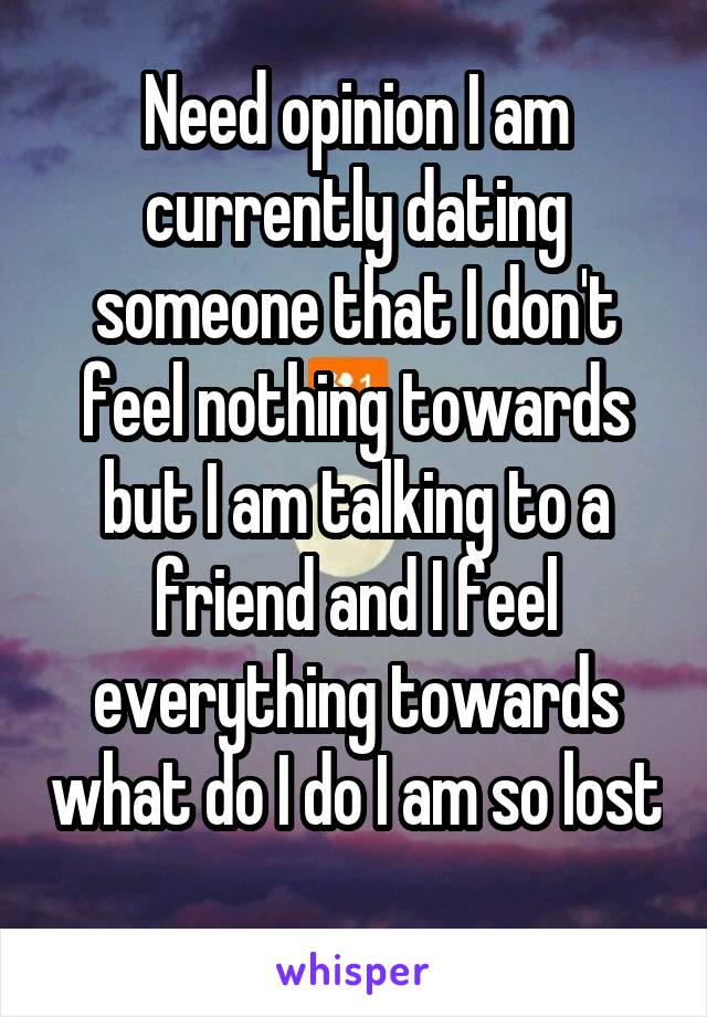 Need opinion I am currently dating someone that I don't feel nothing towards but I am talking to a friend and I feel everything towards what do I do I am so lost 