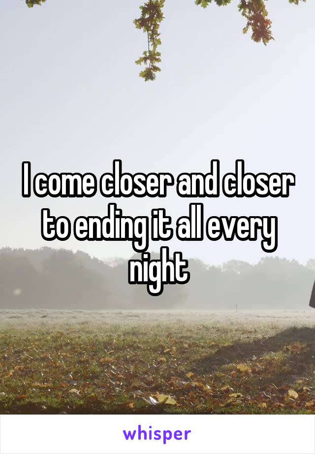 I come closer and closer to ending it all every night