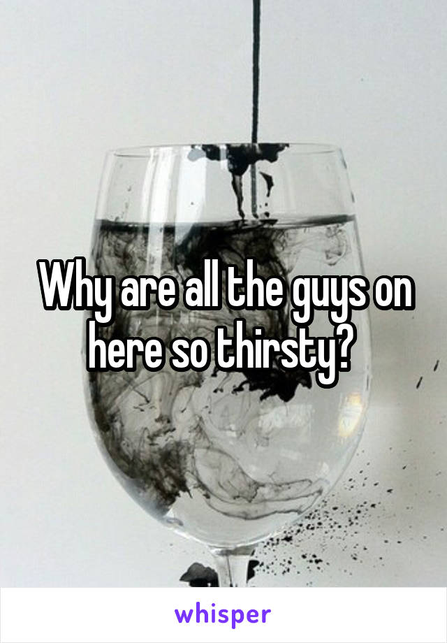 Why are all the guys on here so thirsty? 