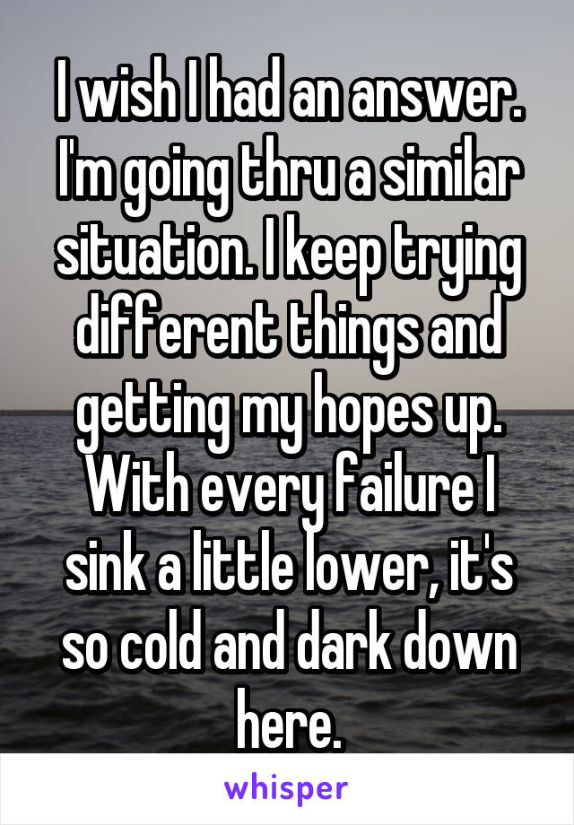 I wish I had an answer. I'm going thru a similar situation. I keep trying different things and getting my hopes up. With every failure I sink a little lower, it's so cold and dark down here.