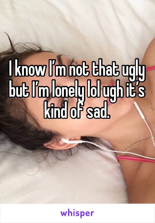 I know I’m not that ugly but I’m lonely lol ugh it’s kind of sad. 