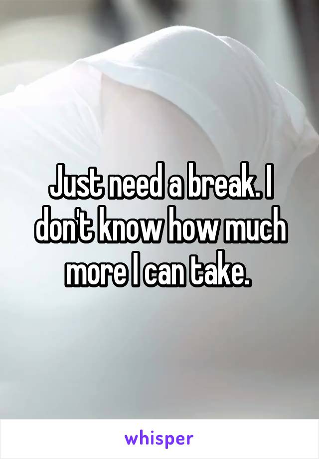 Just need a break. I don't know how much more I can take. 