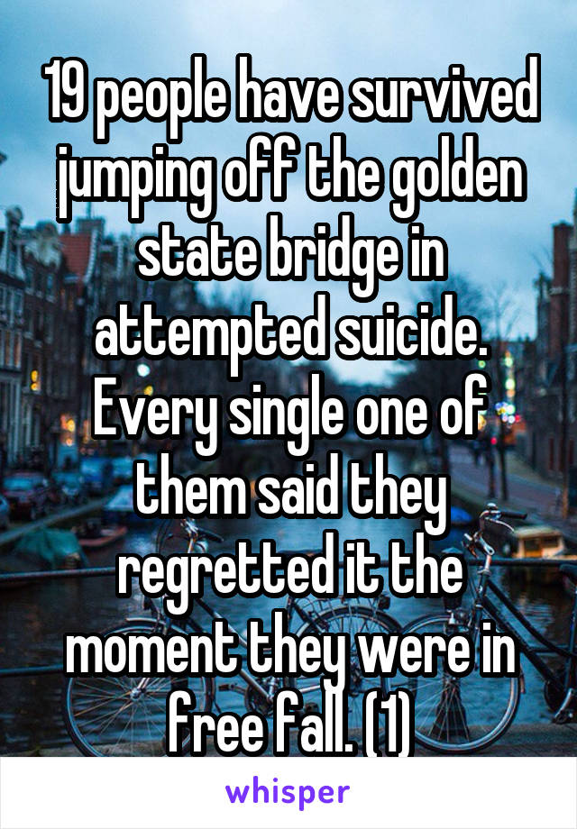 19 people have survived jumping off the golden state bridge in attempted suicide. Every single one of them said they regretted it the moment they were in free fall. (1)