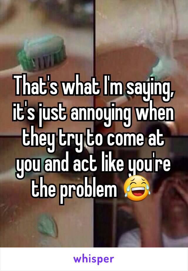 That's what I'm saying, it's just annoying when they try to come at you and act like you're the problem 😂 