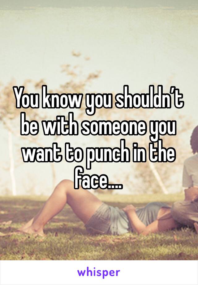 You know you shouldn’t be with someone you want to punch in the face....