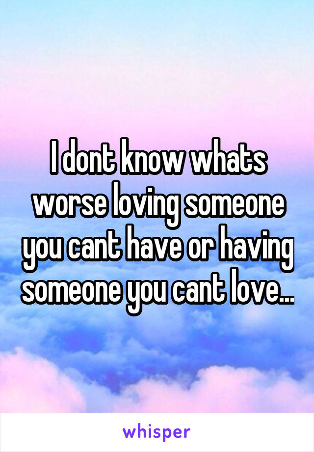 I dont know whats worse loving someone you cant have or having someone you cant love...