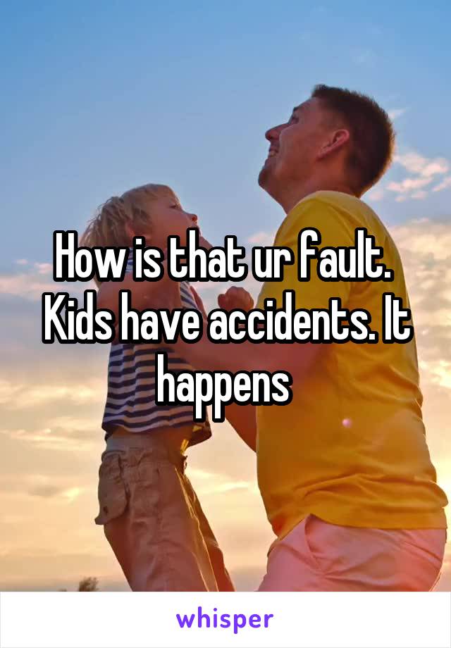 How is that ur fault.  Kids have accidents. It happens 