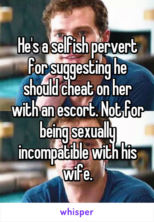 He's a selfish pervert for suggesting he should cheat on her with an escort. Not for being sexually incompatible with his wife.