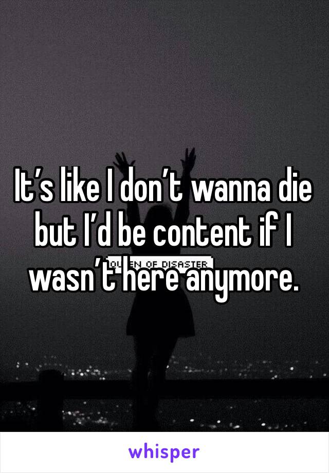 It’s like I don’t wanna die but I’d be content if I wasn’t here anymore.