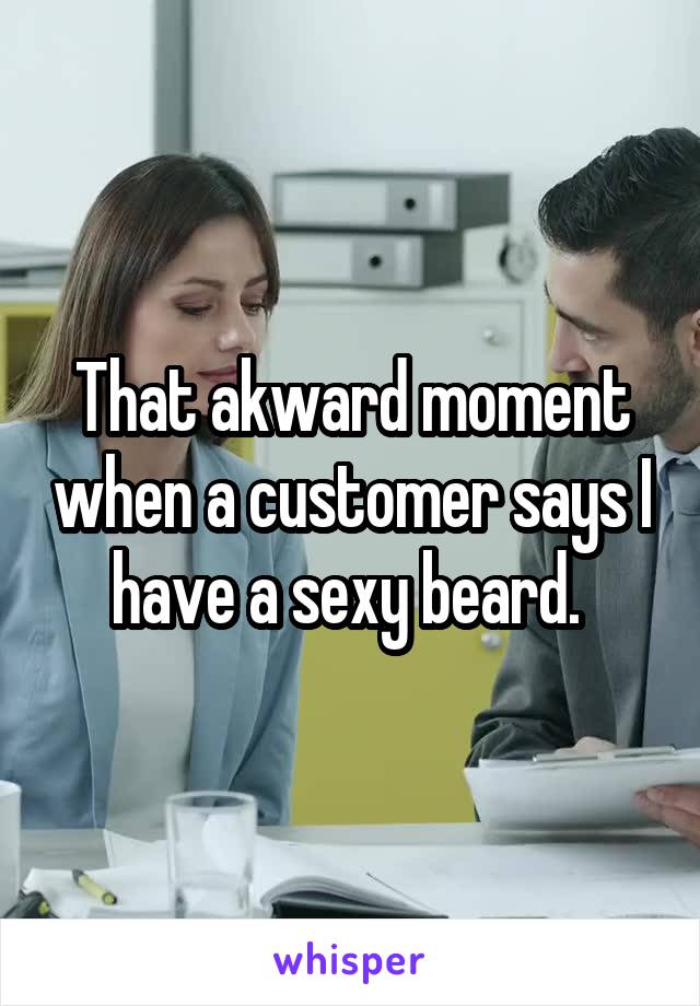 That akward moment when a customer says I have a sexy beard. 