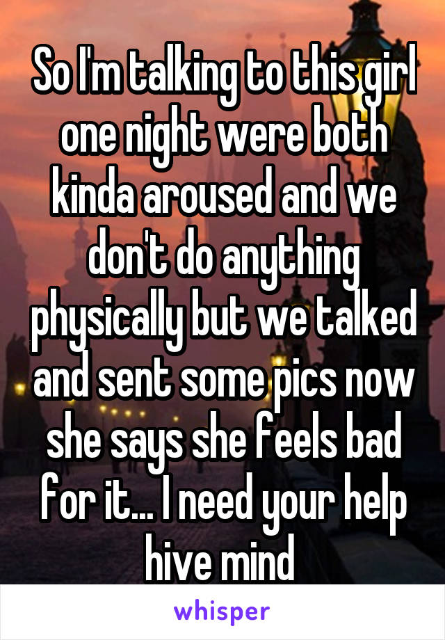 So I'm talking to this girl one night were both kinda aroused and we don't do anything physically but we talked and sent some pics now she says she feels bad for it... I need your help hive mind 