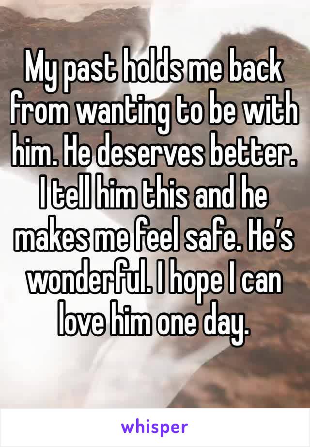 My past holds me back from wanting to be with him. He deserves better. I tell him this and he makes me feel safe. He’s wonderful. I hope I can love him one day. 