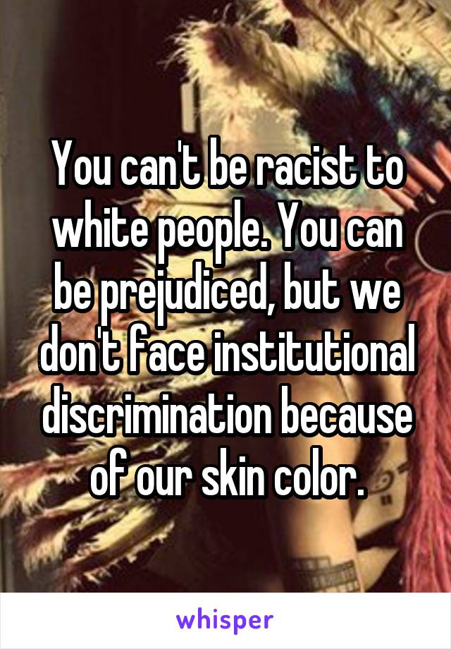 You can't be racist to white people. You can be prejudiced, but we don't face institutional discrimination because of our skin color.