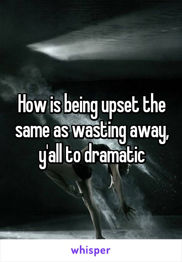 How is being upset the same as wasting away, y'all to dramatic