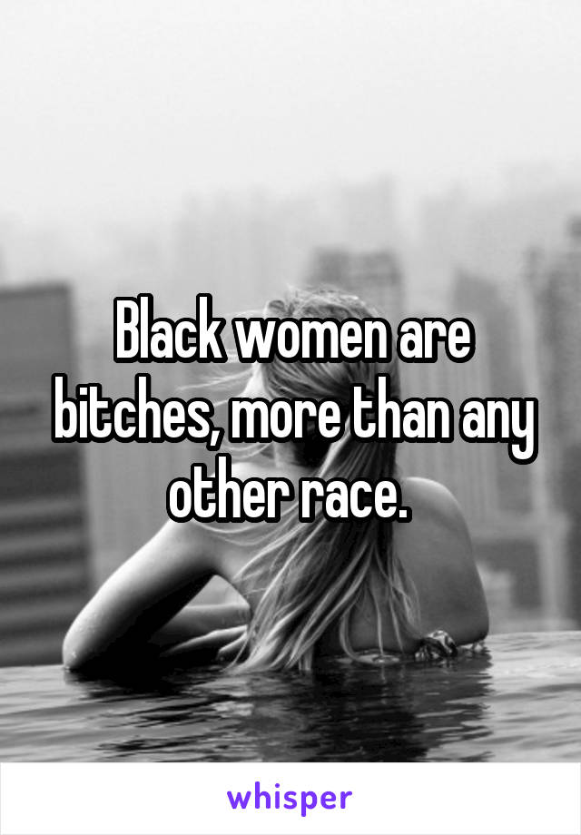 Black women are bitches, more than any other race. 