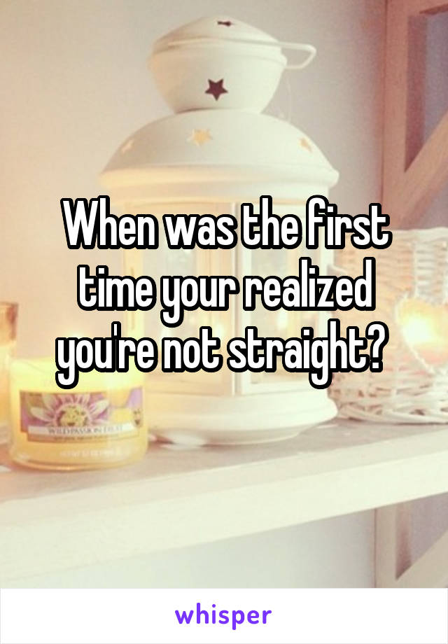 When was the first time your realized you're not straight? 
