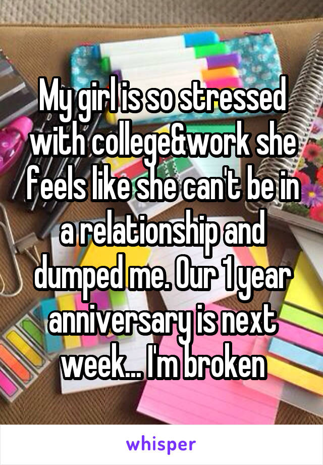 My girl is so stressed with college&work she feels like she can't be in a relationship and dumped me. Our 1 year anniversary is next week... I'm broken