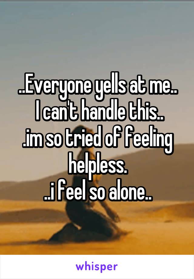 ..Everyone yells at me..
 I can't handle this..
.im so tried of feeling helpless.
..i feel so alone..