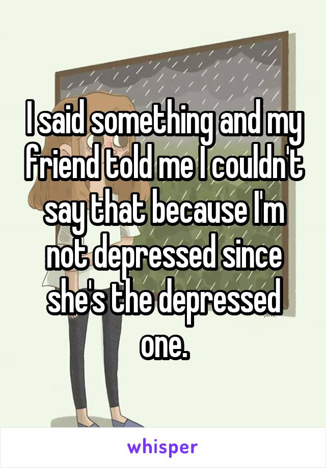 I said something and my friend told me I couldn't say that because I'm not depressed since she's the depressed one.
