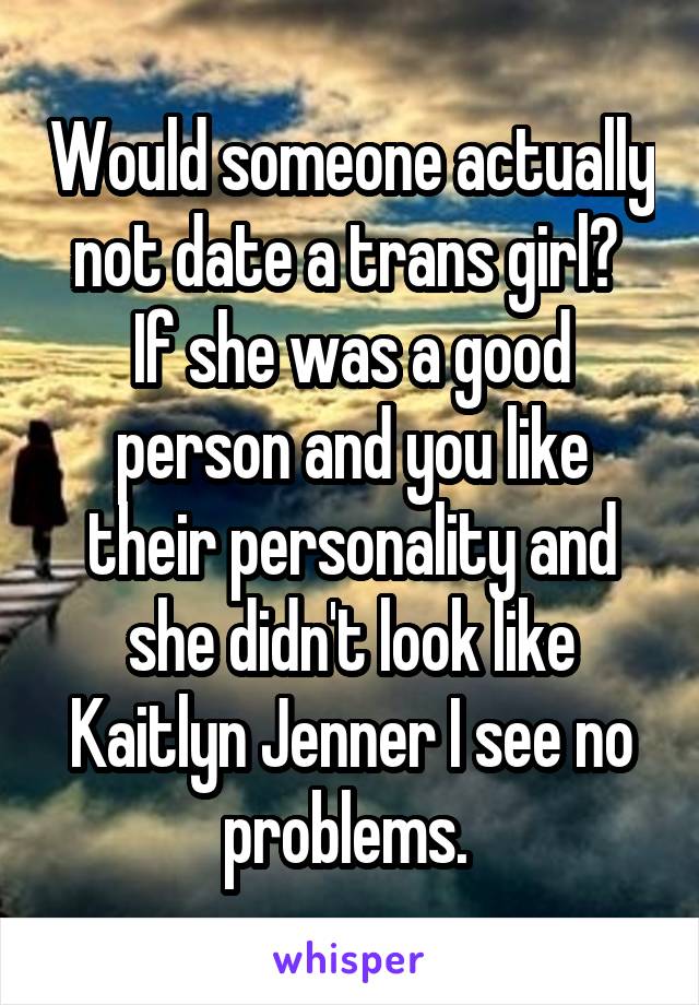 Would someone actually not date a trans girl?  If she was a good person and you like their personality and she didn't look like Kaitlyn Jenner I see no problems. 