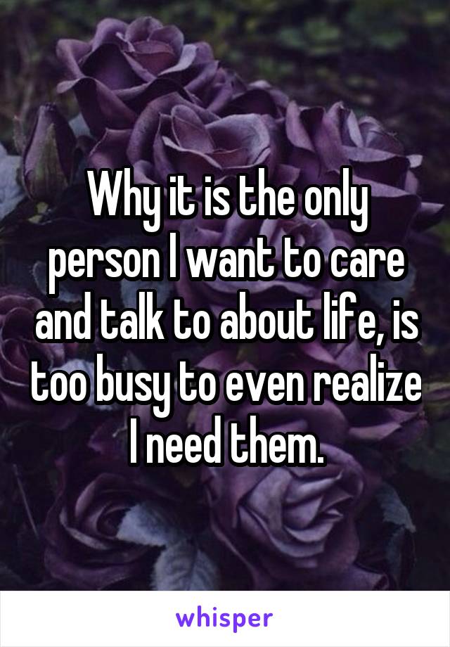 Why it is the only person I want to care and talk to about life, is too busy to even realize I need them.