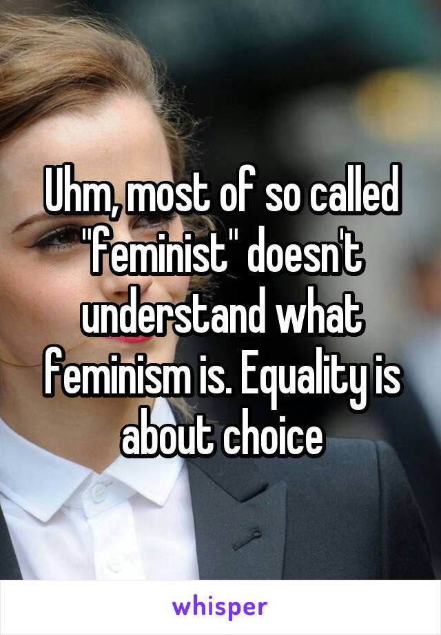 Uhm, most of so called "feminist" doesn't understand what feminism is. Equality is about choice