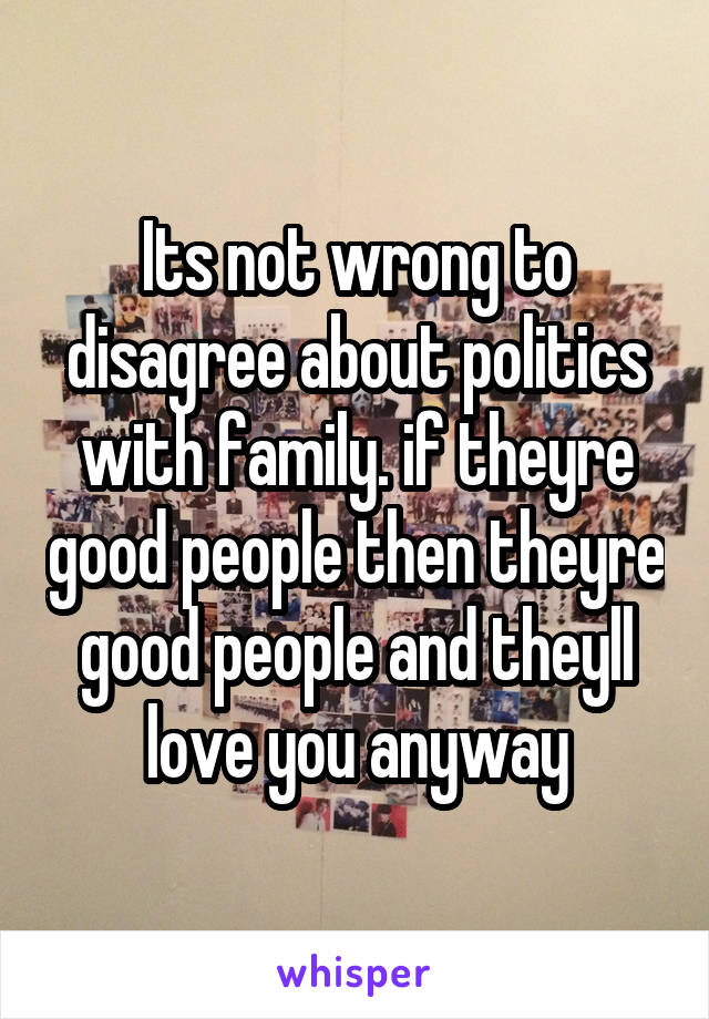 Its not wrong to disagree about politics with family. if theyre good people then theyre good people and theyll love you anyway