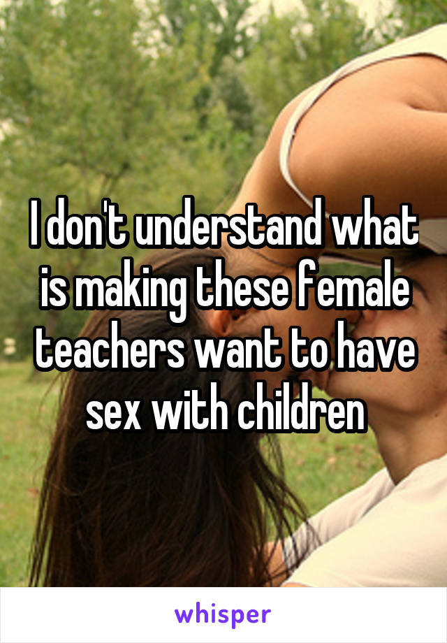 I don't understand what is making these female teachers want to have sex with children