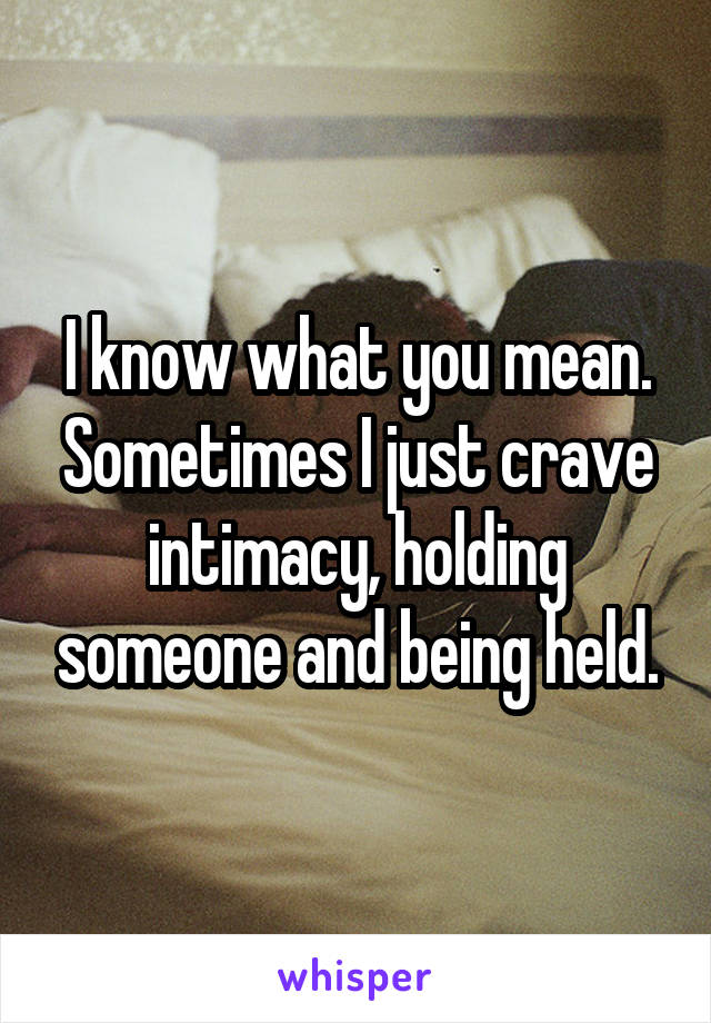 I know what you mean. Sometimes I just crave intimacy, holding someone and being held.