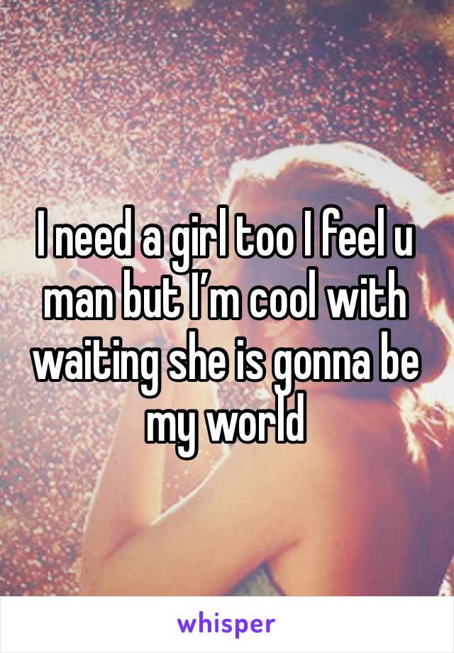 I need a girl too I feel u man but I’m cool with waiting she is gonna be my world