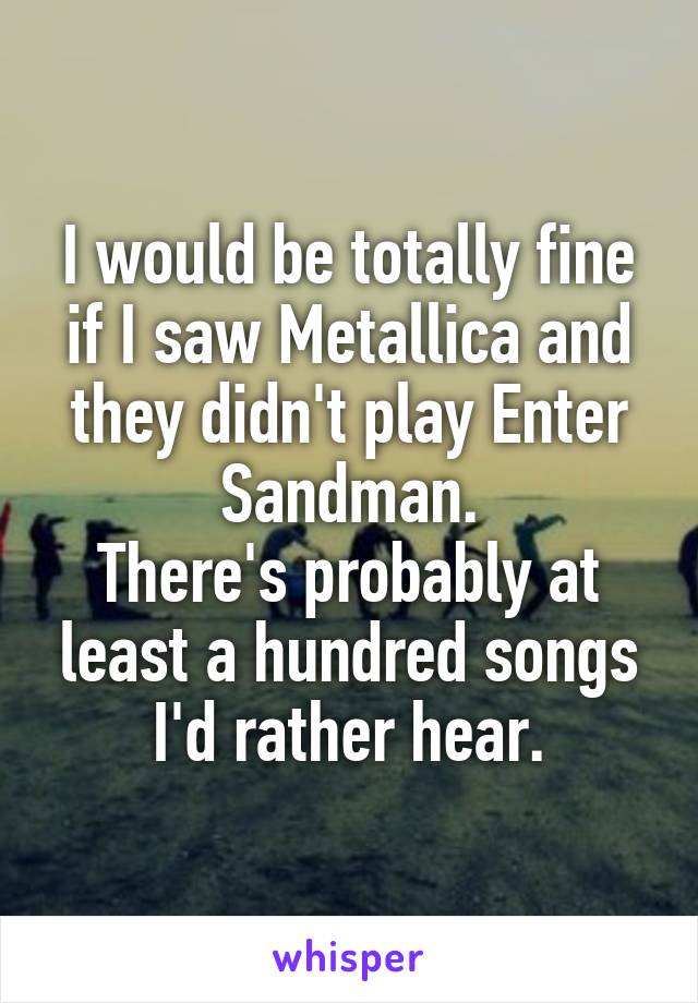 I would be totally fine if I saw Metallica and they didn't play Enter Sandman.
There's probably at least a hundred songs I'd rather hear.