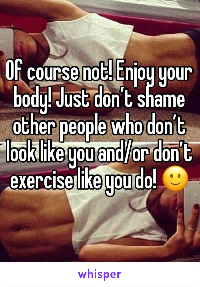 Of course not! Enjoy your body! Just don’t shame other people who don’t look like you and/or don’t exercise like you do! 🙂