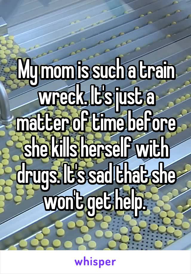 My mom is such a train wreck. It's just a matter of time before she kills herself with drugs. It's sad that she won't get help. 