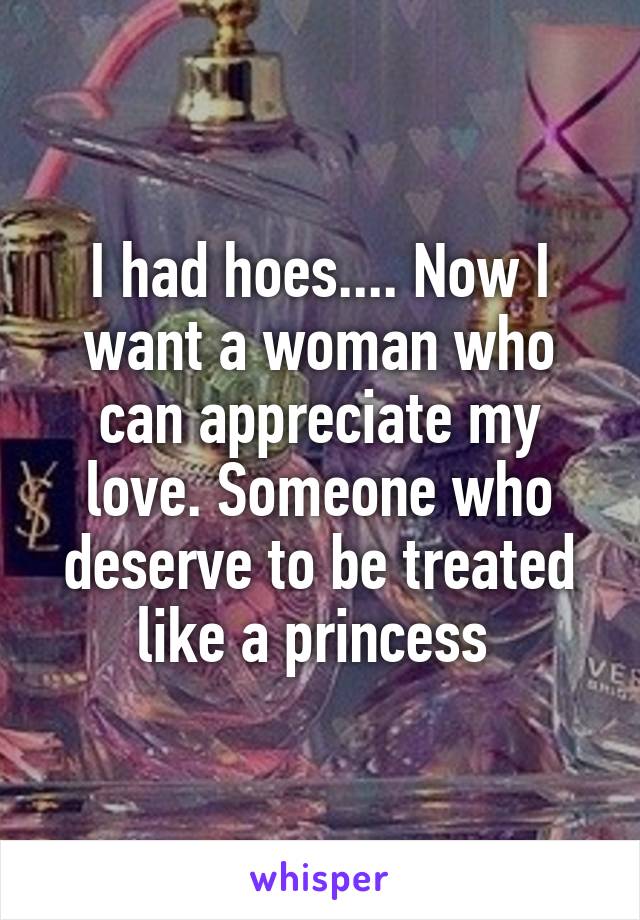 I had hoes.... Now I want a woman who can appreciate my love. Someone who deserve to be treated like a princess 