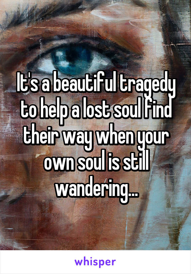 It's a beautiful tragedy to help a lost soul find their way when your own soul is still wandering...