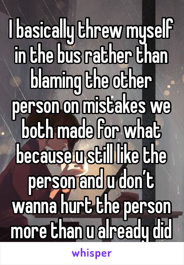 I basically threw myself in the bus rather than blaming the other person on mistakes we both made for what because u still like the person and u don’t wanna hurt the person more than u already did 