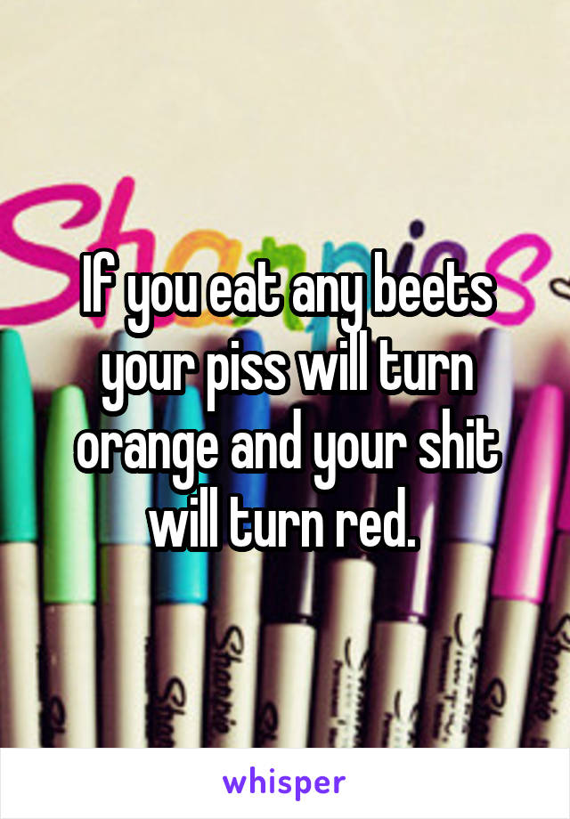 If you eat any beets your piss will turn orange and your shit will turn red. 