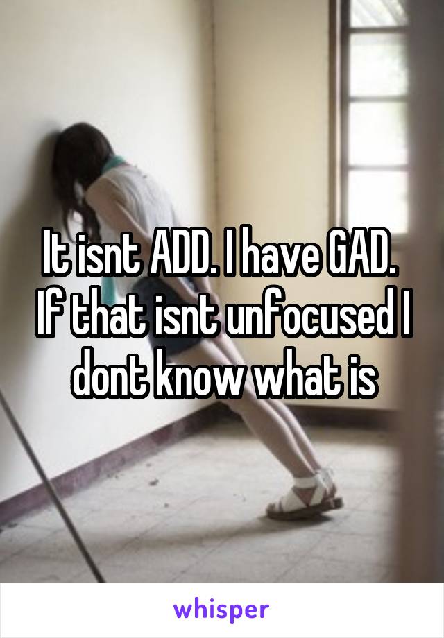 It isnt ADD. I have GAD.  If that isnt unfocused I dont know what is