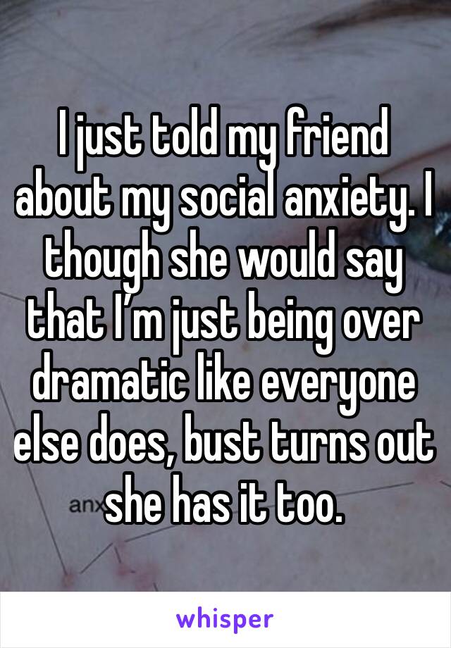 I just told my friend about my social anxiety. I though she would say that I’m just being over dramatic like everyone else does, bust turns out she has it too.