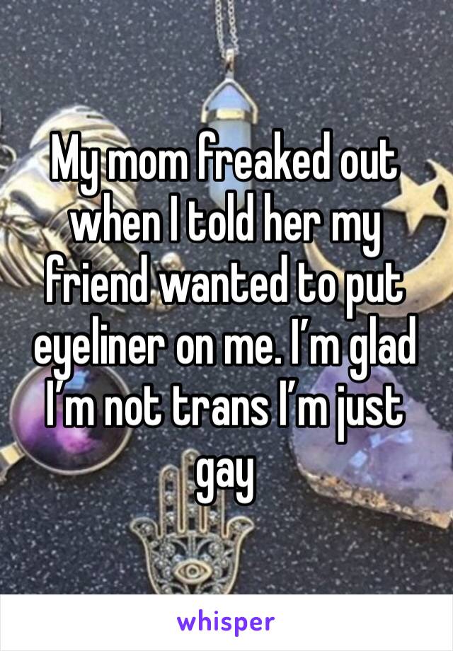 My mom freaked out when I told her my friend wanted to put eyeliner on me. I’m glad I’m not trans I’m just gay