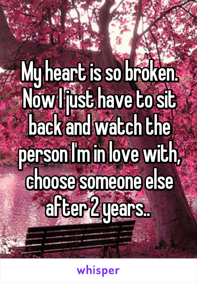 My heart is so broken. Now I just have to sit back and watch the person I'm in love with, choose someone else after 2 years.. 