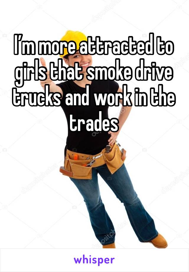 I’m more attracted to girls that smoke drive trucks and work in the trades 