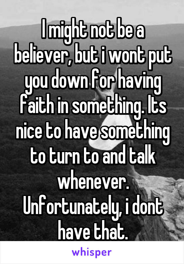 I might not be a believer, but i wont put you down for having faith in something. Its nice to have something to turn to and talk whenever. Unfortunately, i dont have that.