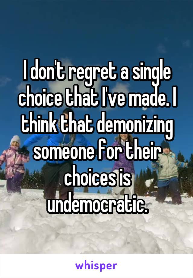 I don't regret a single choice that I've made. I think that demonizing someone for their choices is undemocratic.
