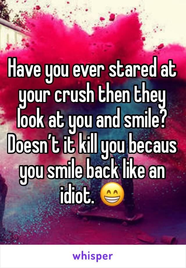 Have you ever stared at your crush then they look at you and smile? 
Doesn’t it kill you becaus you smile back like an idiot. 😁