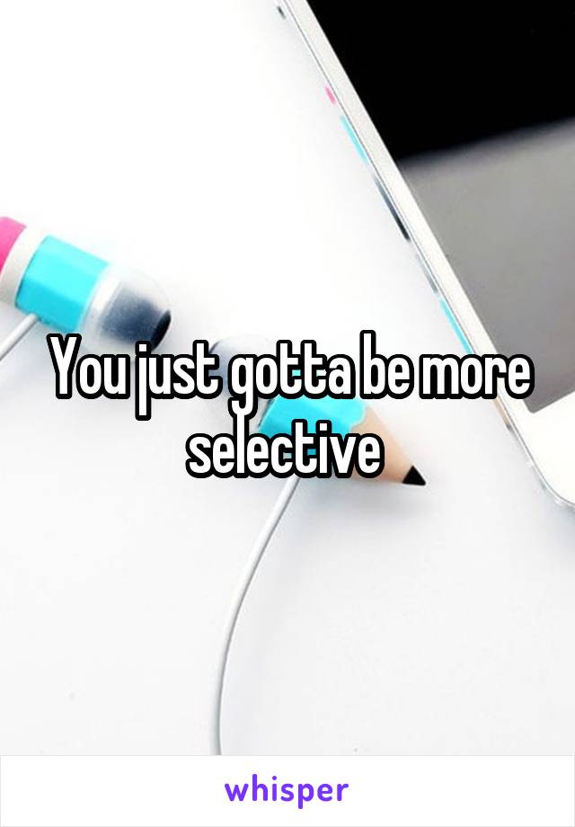 You just gotta be more selective 