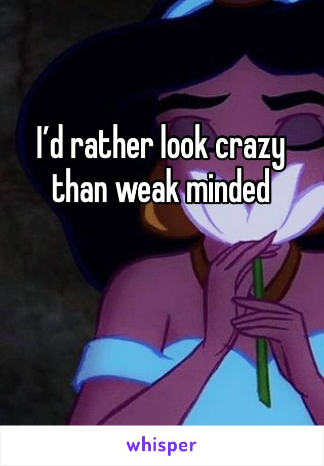 I’d rather look crazy than weak minded 