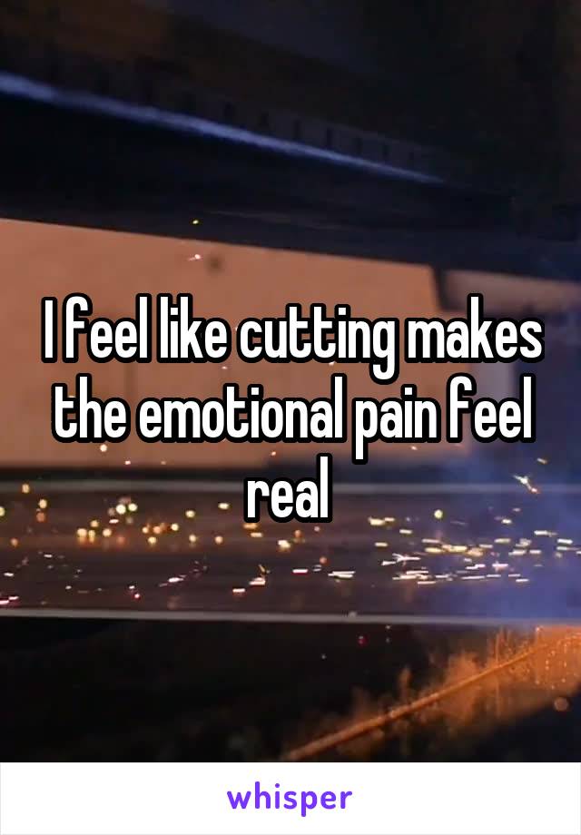 I feel like cutting makes the emotional pain feel real 